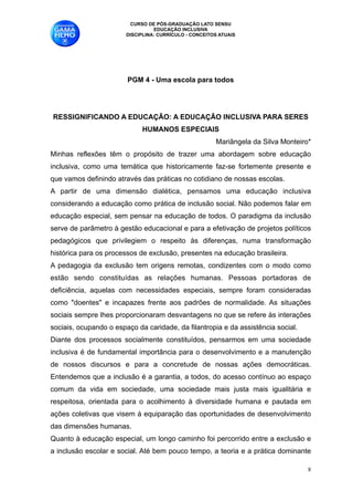 CURSO DE PÓS-GRADUAÇÃO LATO SENSU
                                  EDUCAÇÃO INCLUSIVA
                        DISCIPLINA: CURRÍCULO - CONCEITOS ATUAIS





                        PGM 4 - Uma escola para todos 
                                             
                                             
RESSIGNIFICANDO A EDUCAÇÃO: A EDUCAÇÃO INCLUSIVA PARA SERES
                             HUMANOS ESPECIAIS
                                                        Mariângela da Silva Monteiro* 
Minhas reflexões têm o propósito de trazer uma abordagem sobre educação
inclusiva, como uma temática que historicamente faz-se fortemente presente e
que vamos definindo através das práticas no cotidiano de nossas escolas.
A partir de uma dimensão dialética, pensamos uma educação inclusiva
considerando a educação como prática de inclusão social. Não podemos falar em
educação especial, sem pensar na educação de todos. O paradigma da inclusão
serve de parâmetro à gestão educacional e para a efetivação de projetos políticos
pedagógicos que privilegiem o respeito às diferenças, numa transformação
histórica para os processos de exclusão, presentes na educação brasileira. 
A pedagogia da exclusão tem origens remotas, condizentes com o modo como
estão sendo constituídas as relações humanas. Pessoas portadoras de
deficiência, aquelas com necessidades especiais, sempre foram consideradas
como "doentes" e incapazes frente aos padrões de normalidade. As situações
sociais sempre lhes proporcionaram desvantagens no que se refere às interações
sociais, ocupando o espaço da caridade, da filantropia e da assistência social.
Diante dos processos socialmente constituídos, pensarmos em uma sociedade
inclusiva é de fundamental importância para o desenvolvimento e a manutenção
de nossos discursos e para a concretude de nossas ações democráticas.
Entendemos que a inclusão é a garantia, a todos, do acesso contínuo ao espaço
comum da vida em sociedade, uma sociedade mais justa mais igualitária e
respeitosa, orientada para o acolhimento à diversidade humana e pautada em
ações coletivas que visem à equiparação das oportunidades de desenvolvimento
das dimensões humanas. 
Quanto à educação especial, um longo caminho foi percorrido entre a exclusão e
a inclusão escolar e social. Até bem pouco tempo, a teoria e a prática dominante

                                                                                    !8
 