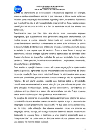 CURSO DE PÓS-GRADUAÇÃO LATO SENSU
                                  EDUCAÇÃO INCLUSIVA
                        DISCIPLINA: CURRÍCULO - CONCEITOS ATUAIS

quanto ao atendimento às necessidades educacionais especiais de crianças,
jovens e adultos ressaltavam apenas o que neles era a falta e quais seriam os
recursos para a reparação dessas faltas. Vygotsky (1989), no entanto, nos lembra
que "a deficiência não é só impossibilidade, mas também é força. Nesta verdade
psicológica se encontra o início e o fim da educação social dos alunos com
deficiência."
Considerados pelo que lhes falta, aos alunos eram reservados espaços
segregados, que supostamente lhes garantiriam adequados atendimentos. Em
muitos casos, a escola especial desenvolvia um regime residencial e,
conseqüentemente, a criança, o adolescente e o jovem eram afastados da família
e da comunidade. Evidenciava-se então uma proteção, beneficiando muito mais à
sociedade do que aquele que foi excluído. Embora esse fosse o espaço de
acolhimento, no qual crianças e jovens tinham a oportunidade de aprender, como
ficassem limitadas as interações múltiplas da vida em sociedade, todos saíam
perdendo. Todos perdiam, inclusive os não deficientes. Um processo, no entanto,
se aprofundava: o preconceito. 
Essa tendência, que já foi senso comum, reforçava a segregação e o preconceito
sobre as pessoas, agravando-se pela irresponsabilidade dos sistemas de ensino
com esta população, bem como pela insuficiência de informações sobre esses
alunos aos professores, porque em seus cursos a diferença não era apresentada.
Falamos de um aluno abstrato, quando não falamos sobre a diversidade,
classificamos sem contextualizar, numa intenção que, por mais que se queira, não
será atingida: homogeneizar. Então, pouco conhecemos, aprendemos ou
refletimos sobre a diferença e, assim, não sabemos lidar com ela. É algo presente
desde a nossa colonização. São quinhentos anos de história. 
Na tentativa de eliminar os preconceitos, oportunizar inserções, integrar os alunos
com deficiências nas escolas comuns do ensino regular, surgiu o movimento de
integração escolar (predominante nos anos 60, 70, 80). Essa prática caracterizou-
se, de início, pela utilização das classes especiais como um sistema de
integração parcial, ou seja, um espaço específico dentro da escola, muitas vezes
destacado no espaço físico e destinado a uma possível preparação para a
"integração total" na classe comum. Embora muitos alunos passem toda a sua
vida escolar na mesma classe especial. 


                                                                                  !9
 