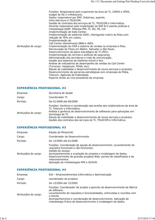 file:///C:/Documents and Settings/Patr/Desktop/Curriculo.html


                                 Funções: Responsável pelo orçamento da área de TI, CAPEX e OPEX,
                                 budget de R$ 2 milhões/ano.
                                 Gestor responsável por ERP, Sistemas, suporte,
                                 Infra-Estrutura e TELECOM.
                                 Gestão de contratos dos serviços de TI, TELECOM e Informática.
                                 Gerente responsável pela implantação do SAP R/3 usando práticas e
                                 metodologia ASAP. Módulos MM, FI, SD, PS, CO.
                                 Implementação de Data Center.
                                 Implementação de sistemas VOIP, interligando matriz às filiais com
                                 redução de 70% em custos.
                                 Implementação de
                                 Call Center atendimento 0800 e 4003.
         Atribuições do cargo:   Implementação do CRM e sistema de vendas na empresa e filias.
                                 Estruturação de Filiais em Belém, Salvador e São Paulo.
                                 Desenvolvimento de plano estratégico de TI (PDI).
                                 Implementação de normas e políticas de segurança.
                                 Administração dos servidores e rede de comunicação.
                                 Gestão dos sistemas de telefonia móvel e fixa.
                                 Análise de indicadores de desempenho de vendas do Call Center
                                 (Turnover, headcount, PDSA, etc).
                                 Estudo de viabilidade e desenvolvimento de novos serviços e produtos.
                                 Desenvolvimento de parcerias estratégicas com empresas de Mídia,
                                 Telecom, Agências de Publicidade.
                                 Reporte direto ao vice-presidente da empresa.



         EXPERIÊNCIA PROFISSIONAL #2
         Empresa:                Secretaria de Saúde
         Cargo:                  Coordenador TI
         Período:                De 01/2008 até 06/2008
                                 Funções: Gerência e coordenação das tarefas dos colaboradores da área de
                                 TI, Telecom e Informática.
                                 Análise e gerência de desenvolvimento de softwares para aplicações em
         Atribuições do cargo:
                                 tecnologia de TI.
                                 Estudo de viabilidade e desenvolvimento de novos serviços e produtos.
                                 Gestão dos contratos dos serviços de TI, TELECOM e Informática;


         EXPERIÊNCIA PROFISSIONAL #3
         Empresa:                Estado de Minas/UAI
         Cargo:                  Coordenador de Desenvolvimento
         Período:                De 12/2005 até 01/2008
                                 Funções: Coordenação de equipe de desenvolvimento. Levantamento de
                                 requisitos funcionais e não-funcionais.
                                 Gestão de escopo.
         Atribuições do cargo:   Acompanhamento e avaliação de projetos e modelagem de dados.
                                 Desenvolvimento de grandes projetos Web, portais de classificados e de
                                 relacionamentos.
                                 Aplicação de metodologias PMI e SCRUM.


         EXPERIÊNCIA PROFISSIONAL #4
         Empresa:                EIA – Empreendimentos Informática e Administração
         Cargo:                  coordenador de projetos
         Período:                De 12/2004 até 12/2005
                                 Funções: Coordenador de projeto e gerente de desenvolvimento de fábrica
                                 de software.
                                 Levantamento de requisitos e funcionalidades, entrevistas e reuniões com
         Atribuições do cargo:
                                 o cliente.
                                 Acompanhamento e coordenação de desenvolvimento. Aplicação de
                                 metodologia Práxis de desenvolvimento e modelagem de dados.




2 de 4                                                                                                         22/9/2010 17:46
 