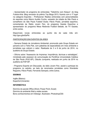 - Apresentador do programa de entrevistas “Tabelinha com Kaique”, do blog
Futebol-Arte. Blog vencedor do prêmio Top Blogs 2013, ficando com o 1º lugar
na categoria Esportes – Profissional. Realizo entrevistas com personalidades
do esportes como Marco Aurélio Cunha, vereador da cidade de São Paulo e
conselheiro do São Paulo Futebol Clube; Flávio Prado, jornalista esportivo,
comentarista da Rádio Jovem Pan, do programa Gazeta Esportiva e
apresentador do programa Mesa Redonda Futebol Debate, da TV Gazeta;
entre outras.
Disponíveis novas entrevistas ao quinto dia de cada mês em:
http://goo.gl/wGePki
PARTICIPAÇÃO EM EVENTOS DA ÀREA
- Semana Estado de Jornalismo Ambiental, promovido pelo Grupo Estado em
parceria com a Tetra Pak, com palestras de especialistas em meio ambiente e
jornalistas que cobrem o setor. Realizada de 3 a 6 de junho de 2014, no
auditório do Grupo Estado.
- Oficina sobre “Assessoria de Imprensa: Importância, técnicas e estratégias”,
ministrada pelo assessor de comunicação da Pontifícia Universidade Católica
de São Paulo (PUC-SP), Cláudio Junqueira, realizada em junho de 2014 no
auditório da FAP-SP.
- Programa Esporte em Discussão, da rádio Jovem Pan, assisti e participei do
programa no estúdio, ao lado de renomados jornalistas como Wanderlei
Nogueira, Flávio Prado, Fernando Sampaio, entre outros.
IDIOMAS
Inglês (Básico)
Espanhol (Iniciante)
INFORMÁTICA
Domínio do pacote Office (Word, Power Point, Excel)
Domínio do ambiente Web e redes sociais
Bons conhecimentos em InDesign, Illustrador, PhotoshopCS5
 