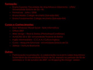 Formação: Ensino Superior: Faculdade de Arquitetura e Urbanismo - UFBA/ Universidade Estácio de Sá – RJ Formatura:  Julho / 2008  Ensino Médio: Colégio Anchieta (Salvador-BA) Ensino Fundamental: Colégio Anchieta (Salvador-BA) Cursos e Conhecimentos: Dos/ Windows/ Word/ Excel – Byte Informática Office 2007 Web design – Real & Dados (Photoshop/CorelDraw) AutoCAD 2D e 3D– Universidade Federal da Bahia Inglês Intermediário – C.C.A.A./ Cultura Inglesa Curso – Maquete Estrutural - Universidade Estácio de Sá 3dMax – Instituto Bramante Outros:  Participação na produção  e colaboração no evento sobre Arquitetura Sustentável da Universidade Estácio de Sá, exposto no período de 06 de setembro a 15 de outubro de 2007, no Shopping Rio Design  Leblon. 