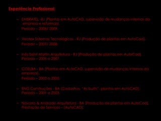 Experiência Profissional:   EMBRATEL -RJ (Plantas em AutoCAD, supervisão de mudanças internas da  empresa e reformas).  Período – 2008/ 2009. Veotex Sistemas Tecnológicos - RJ (Produção de plantas em AutoCad).  Período – 2007/ 2008. Inês Saint Martin Arquitetura - RJ (Produção de plantas em AutoCad).  Período – 2006 a 2007 COELBA - BA (Plantas em AutoCAD, supervisão de mudanças internas da  empresa).  Período – 2003 a 2005. ENG Construções - BA (Cadastros, “As builts”, plantas em AutoCAD).  Período – 2001 a 2003.  Navarro & Andrade Arquitetura - BA (Produção de plantas em AutoCad). Prestação de Serviços – (AutoCAD). 