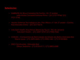   Referências:   EMBRATEL RJ (Rua Camerino,96 Centro – RJ, 3º andar)  Leila Maria Contarelli Sahione Pinho – (21) 2121-9746/ (21) 9121-2143. Veotex Sistemas Tecnológicos (Av. Pres Wilson, n° 164, 5º andar – Centro, RJ)) Marcelo Cintra – (21) 2217-0513. Inês Saint Martin Arquitetura (Barra da Tijuca – Rio de Janeiro)  Inês Saint Martin – (21) 2439-1274/ (21) 9985-9562 COELBA – Companhia de Eletricidade do Estado da Bahia (Salvador-Ba)  Vlamir Lessa – (71) 3370-5323 / (71) 9995-1441 / (71) 9198-0805 ENG Construções  (Salvador-Ba)  Gilson Jerônimo - (71) 8124-4111 / (71) 8802-6588 