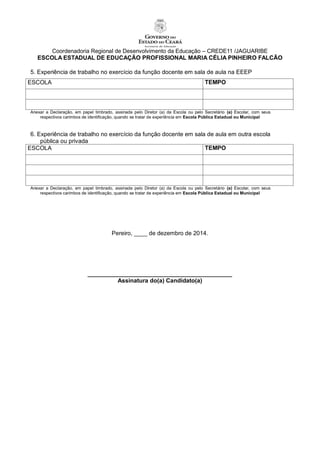 Coordenadoria Regional de Desenvolvimento da Educação – CREDE11 /JAGUARIBE
ESCOLA ESTADUAL DE EDUCAÇÃO PROFISSIONAL MARIA CÉLIA PINHEIRO FALCÃO
5. Experiência de trabalho no exercício da função docente em sala de aula na EEEP
ESCOLA TEMPO
Anexar a Declaração, em papel timbrado, assinada pelo Diretor (a) da Escola ou pelo Secretário (a) Escolar, com seus
respectivos carimbos de identificação, quando se tratar de experiência em Escola Pública Estadual ou Municipal
6. Experiência de trabalho no exercício da função docente em sala de aula em outra escola
pública ou privada
ESCOLA TEMPO
Anexar a Declaração, em papel timbrado, assinada pelo Diretor (a) da Escola ou pelo Secretário (a) Escolar, com seus
respectivos carimbos de identificação, quando se tratar de experiência em Escola Pública Estadual ou Municipal
Pereiro, ____ de dezembro de 2014.
____________________________________________
Assinatura do(a) Candidato(a)
 
