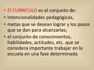 El CURRICULO  es el conjunto de:  Intencionalidades pedagógicas, metas que se desean lograr y los pasos que se dan para alcanzarlas; el conjunto de conocimientos, habilidades, actitudes, etc. que se considera importante trabajar en la escuela en una fase determinada .  