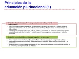 Principios de la
educación plurinacional (1)



 Educación descolonizadora, liberadora, revolucionaria, antiimperialista y
 transformadora
 • Valorización y legitimación de saberes, conocimientos y valores de las naciones y pueblos indígena
   originario y campesinos y de las comunidades interculturales y afro bolivianas, en interacción con las
   otras culturas.
 • Contribuye a la transformación social, cultural, política y económica, así como a la construcción de una
   sociedad libre de toda discriminación y exclusión para el acceso y permanencia de todas y todos los
   habitantes...

 Educación comunitaria, democrática, participativa y de consensos

 • Convivencia: Ser humano, Comunidad, Madre Tierra y Cosmos, desde una comprensión holística
 • Los y las estudiantes desarrollan sus procesos educativos mediante prácticas socio-comunitarias y de
   convivencia
 • Genera equidad y oportunidades de participación para la toma de decisiones, promoviendo el ejercicio de
   los derechos y el cumplimiento de los deberes
 