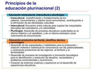 Principios de la
educación plurinacional (2)
 Educación intracultural, intercultural y plurilingüe
 • Intracultural: Autoafirmación y fortalecimiento de los
   saberes, conocimientos y valores socio-comunitarios, contribuyendo a
   la afirmación de las identidades culturales
 • Intercultural: Encuentro entre culturas para superar las inequidades
   derivadas del colonialismo y la colonialidad
 • Plurilingüe: Desarrollo de procesos educativos sustentados en el
   idioma materno y el castellano, y de un idioma extranjero como
   instrumento de comunicación.
 Educación productiva territorial, científica, técnica
 y tecnológica
 • Desarrollo de las capacidades y habilidades para la producción /
   creación material e intelectual en consonancia con las potencialidades
   y vocaciones productivas de las regiones, el territorio y la
   territorialidad
 • Desarrollo de procesos de investigación e innovación tecnológica
   para la identificación y resolución de desafíos, necesidades y
   problemas socioculturales y económicos
 • Creación de entornos creativos y expresivos en el desarrollo de
   experiencias educativas
 