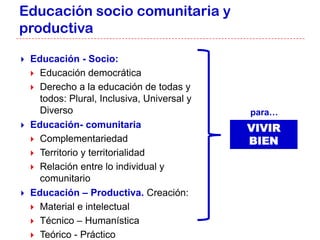 Educación socio comunitaria y
productiva

   Educación - Socio:
     Educación democrática
     Derecho a la educación de todas y
      todos: Plural, Inclusiva, Universal y
      Diverso                                 para…
   Educación- comunitaria                    VIVIR
     Complementariedad                       BIEN
     Territorio y territorialidad
     Relación entre lo individual y
      comunitario
   Educación – Productiva. Creación:
     Material e intelectual
     Técnico – Humanística
     Teórico - Práctico
 
