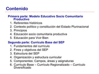 Contenido
Primera parte: Modelo Educativo Socio Comunitario
    Productivo
 1. Referentes históricos
 2. Contexto político y constitución del Estado Plurinacional
 3. Principios
 4. Educación socio comunitaria productiva
 5. Educación para Vivir Bien
Segunda parte: Currículo Base del SEP
 1. Fundamentos del currículo
 2. Fines y objetivos del SEP
 3. Estructura del SEP
 4. Organización y estructura curricular
 5. Componentes: Campos, áreas y asignaturas
 6. Currículo Base – Currículo Regionalizado – Currículo
    Diversificado
 