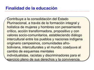 Finalidad de la educación

Contribuye a la consolidación del Estado
Plurinacional, a través de la formación integral y
holística de mujeres y hombres con pensamiento
crítico, acción transformadora, propositivo y con
valores socio-comunitarios, estableciendo diálogo
intercultural entre los pueblos y naciones indígena
originario campesinos, comunidades afro-
boliviana, interculturales y el mundo; coadyuva al
cambio de esquemas mentales
individualistas, racistas y discriminadores para el
ejercicio pleno de sus derechos y la convivencia.
 