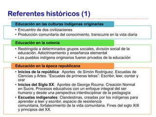 Referentes históricos (1)
  Educación en las culturas indígenas originarias
  • Encuentro de dos civilizaciones
  • Producción comunitaria del conocimiento, transcurre en la vida diaria

  Educación en la colonia
  • Restringida a determinados grupos sociales, división social de la
    educación. Adoctrinamiento y enseñanza elemental
  • Los pueblos indígena originarios fueron privados de la educación

  Educación en la época republicana
  • Inicios de la república: Aportes de Simón Rodríguez. Escuelas de
    Ciencias y Artes. “Escuelas de primeras letras”: Escribir, leer, contar y
    orar
  • Inicios del Siglo XX: Aportes de George Rouma. Creación Normal
    en Sucre, Procesos educativos con un enfoque integral del ser
    humano y desde una perspectiva interdisciplinar de la pedagogía
  • Escuelas indigenales: Clandestinas, creadas por los indígenas para
    aprender a leer y escribir, espacio de resistencia
    comunitaria, fortalecimiento de la vida comunitaria. Fines del siglo XIX
    y principios del XX.
 