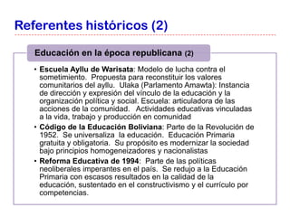 Referentes históricos (2)

   Educación en la época republicana (2)
   • Escuela Ayllu de Warisata: Modelo de lucha contra el
     sometimiento. Propuesta para reconstituir los valores
     comunitarios del ayllu. Ulaka (Parlamento Amawta): Instancia
     de dirección y expresión del vínculo de la educación y la
     organización política y social. Escuela: articuladora de las
     acciones de la comunidad. Actividades educativas vinculadas
     a la vida, trabajo y producción en comunidad
   • Código de la Educación Boliviana: Parte de la Revolución de
     1952. Se universaliza la educación. Educación Primaria
     gratuita y obligatoria. Su propósito es modernizar la sociedad
     bajo principios homogeneizadores y nacionalistas
   • Reforma Educativa de 1994: Parte de las políticas
     neoliberales imperantes en el país. Se redujo a la Educación
     Primaria con escasos resultados en la calidad de la
     educación, sustentado en el constructivismo y el currículo por
     competencias.
 