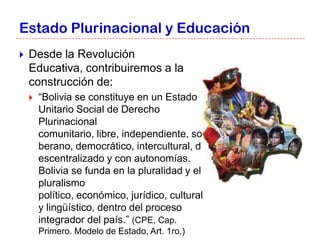 Estado Plurinacional y Educación
   Desde la Revolución
    Educativa, contribuiremos a la
    construcción de:
       “Bolivia se constituye en un Estado
        Unitario Social de Derecho
        Plurinacional
        comunitario, libre, independiente, so
        berano, democrático, intercultural, d
        escentralizado y con autonomías.
        Bolivia se funda en la pluralidad y el
        pluralismo
        político, económico, jurídico, cultural
        y lingüístico, dentro del proceso
        integrador del país.” (CPE, Cap.
        Primero. Modelo de Estado, Art. 1ro.)
 