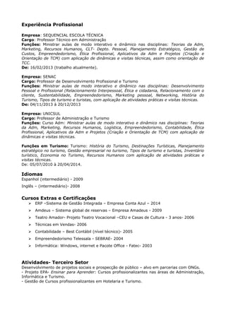 Experiência Profissional 
Empresa: SEQUENCIAL ESCOLA TÉCNICA 
Cargo: Professor Técnico em Administração 
Funções: Ministrar aulas de modo interativo e dinâmico nas disciplinas: Teorias da Adm, 
Marketing, Recursos Humanos, CLT- Depto. Pessoal, Planejamento Estratégico, Gestão de 
Custos, Empreendedorismo, Ética Profissional, Aplicativos da Adm e Projetos (Criação e 
Orientação de TCM) com aplicação de dinâmicas e visitas técnicas, assim como orientação de 
TCC. 
De: 16/02/2013 (trabalho atualmente). 
Empresa: SENAC 
Cargo: Professor de Desenvolvimento Profissional e Turismo 
Funções: Ministrar aulas de modo interativo e dinâmico nas disciplinas: Desenvolvimento 
Pessoal e Profissional (Relacionamento Interpessoal, Ética e cidadania, Relacionamento com o 
cliente, Sustentabilidade, Empreendedorismo, Marketing pessoal, Networking, História do 
Turismo, Tipos de turismo e turistas, com aplicação de atividades práticas e visitas técnicas. 
De: 04/11/2013 à 20/12/2013 
Empresa: UNICSUL 
Cargo: Professor de Administração e Turismo 
Funções: Curso Adm: Ministrar aulas de modo interativo e dinâmico nas disciplinas: Teorias 
da Adm, Marketing, Recursos Humanos, Logística, Empreendedorismo, Contabilidade, Ética 
Profissional, Aplicativos da Adm e Projetos (Criação e Orientação de TCM) com aplicação de 
dinâmicas e visitas técnicas. 
Funções em Turismo: Turismo: História do Turismo, Destinações Turísticas, Planejamento 
estratégico no turismo, Gestão empresarial no turismo, Tipos de turismo e turistas, Inventário 
turístico, Economia no Turismo, Recursos Humanos com aplicação de atividades práticas e 
visitas técnicas. 
De: 05/07/2010 à 20/04/2014. 
Idiomas 
Espanhol (intermediário) - 2009 
Inglês – (intermediário)- 2008 
Cursos Extras e Certificações 
 ERP –Sistema de Gestão Integrada – Empresa Conta Azul – 2014 
 Amdeus – Sistema global de reservas – Empresa Amadeus - 2009 
 Teatro Amador- Projeto Teatro Vocacional –CEU e Casas de Cultura - 3 anos- 2006 
 Técnicas em Vendas- 2006 
 Contabilidade – Best Contábil (nível técnico)- 2005 
 Empreendedorismo Telessala - SEBRAE- 2004 
 Informática: Windows, internet e Pacote Office - Fatec- 2003 
Atividades- Terceiro Setor 
Desenvolvimento de projetos sociais e prospecção de público – alvo em parcerias com ONGs. 
- Projeto EPA- Ensinar para Aprender: Cursos profissionalizantes nas áreas de Administração, 
Informática e Turismo. 
- Gestão de Cursos profissionalizantes em Hotelaria e Turismo. 
