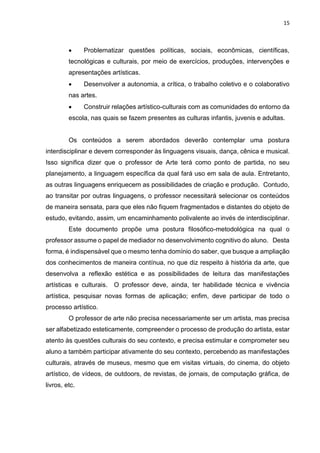 15
 Problematizar questões políticas, sociais, econômicas, científicas,
tecnológicas e culturais, por meio de exercícios, produções, intervenções e
apresentações artísticas.
 Desenvolver a autonomia, a crítica, o trabalho coletivo e o colaborativo
nas artes.
 Construir relações artístico-culturais com as comunidades do entorno da
escola, nas quais se fazem presentes as culturas infantis, juvenis e adultas.
Os conteúdos a serem abordados deverão contemplar uma postura
interdisciplinar e devem corresponder às linguagens visuais, dança, cênica e musical.
Isso significa dizer que o professor de Arte terá como ponto de partida, no seu
planejamento, a linguagem específica da qual fará uso em sala de aula. Entretanto,
as outras linguagens enriquecem as possibilidades de criação e produção. Contudo,
ao transitar por outras linguagens, o professor necessitará selecionar os conteúdos
de maneira sensata, para que eles não fiquem fragmentados e distantes do objeto de
estudo, evitando, assim, um encaminhamento polivalente ao invés de interdisciplinar.
Este documento propõe uma postura filosófico-metodológica na qual o
professor assume o papel de mediador no desenvolvimento cognitivo do aluno. Desta
forma, é indispensável que o mesmo tenha domínio do saber, que busque a ampliação
dos conhecimentos de maneira contínua, no que diz respeito à história da arte, que
desenvolva a reflexão estética e as possibilidades de leitura das manifestações
artísticas e culturais. O professor deve, ainda, ter habilidade técnica e vivência
artística, pesquisar novas formas de aplicação; enfim, deve participar de todo o
processo artístico.
O professor de arte não precisa necessariamente ser um artista, mas precisa
ser alfabetizado esteticamente, compreender o processo de produção do artista, estar
atento às questões culturais do seu contexto, e precisa estimular e comprometer seu
aluno a também participar ativamente do seu contexto, percebendo as manifestações
culturais, através de museus, mesmo que em visitas virtuais, do cinema, do objeto
artístico, de vídeos, de outdoors, de revistas, de jornais, de computação gráfica, de
livros, etc.
 