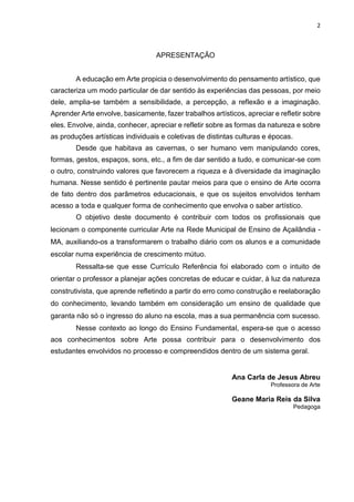 2
APRESENTAÇÃO
A educação em Arte propicia o desenvolvimento do pensamento artístico, que
caracteriza um modo particular de dar sentido às experiências das pessoas, por meio
dele, amplia-se também a sensibilidade, a percepção, a reflexão e a imaginação.
Aprender Arte envolve, basicamente, fazer trabalhos artísticos, apreciar e refletir sobre
eles. Envolve, ainda, conhecer, apreciar e refletir sobre as formas da natureza e sobre
as produções artísticas individuais e coletivas de distintas culturas e épocas.
Desde que habitava as cavernas, o ser humano vem manipulando cores,
formas, gestos, espaços, sons, etc., a fim de dar sentido a tudo, e comunicar-se com
o outro, construindo valores que favorecem a riqueza e à diversidade da imaginação
humana. Nesse sentido é pertinente pautar meios para que o ensino de Arte ocorra
de fato dentro dos parâmetros educacionais, e que os sujeitos envolvidos tenham
acesso a toda e qualquer forma de conhecimento que envolva o saber artístico.
O objetivo deste documento é contribuir com todos os profissionais que
lecionam o componente curricular Arte na Rede Municipal de Ensino de Açailândia -
MA, auxiliando-os a transformarem o trabalho diário com os alunos e a comunidade
escolar numa experiência de crescimento mútuo.
Ressalta-se que esse Currículo Referência foi elaborado com o intuito de
orientar o professor a planejar ações concretas de educar e cuidar, à luz da natureza
construtivista, que aprende refletindo a partir do erro como construção e reelaboração
do conhecimento, levando também em consideração um ensino de qualidade que
garanta não só o ingresso do aluno na escola, mas a sua permanência com sucesso.
Nesse contexto ao longo do Ensino Fundamental, espera-se que o acesso
aos conhecimentos sobre Arte possa contribuir para o desenvolvimento dos
estudantes envolvidos no processo e compreendidos dentro de um sistema geral.
Ana Carla de Jesus Abreu
Professora de Arte
Geane Maria Reis da Silva
Pedagoga
 
