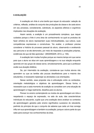 24
6 AVALIAÇÃO
A avaliação em Arte é uma tarefa que requer do educador: seleção de
critérios, reflexão, análise do conjunto das produções da classe e de cada aluno
em seu processo, considerando, sobretudo, os aspectos afetivos e cognitivos
implicados nas situações de avaliação.
Assim sendo, a avalição é um procedimento complexo, que requer
cuidados porque a Arte é uma área de conhecimento na qual os produtos do
fazer artístico do aluno representam suas individualidades, sua cultura, suas
competências expressivas e construtivas: “Ao avaliar, o professor precisa
considerar a história do processo pessoal do aluno, observando e analisando
seu percurso e se ele demonstra, por meio de respostas e produções próprias,
evidências de que de fato aprendeu”. (MODINGER, 2012, p. 149).
A avaliação tem muitas funções porque ao mesmo tempo em que serve
para que o aluno se situe em suas aprendizagens e na sua relação enquanto
aprendiz em seu grupo de classe serve, simultaneamente, para que o professor
avalie sua atuação didática.
Se, por intermédio da avaliação, constata-se que muitos alunos não
aprendem ou que as tarefas são poucas desafiadoras para a maioria dos
estudantes, é necessário replanejar as atividades e as orientações.
Nesse sentido, essa proposta visa à articulação entre os conteúdos,
orientação metodológica e objetivos de aprendizagem. Dessa forma, é
necessário que a cada momento de avalição se consolide com uma situação de
aprendizagem e traga realmente, desafios para os alunos.
Pensar no ensino contemplando os modos de aprendizagem em Arte e
respeitando o espaço de expressão, na sala de aula, das características
individuais do educando, supõe que uma avaliação deve analisar os contextos
de aprendizagem gerados pelo ensino significativo sucessivo do estudante,
partindo do princípio de que o conjunto de saberes que cada um traz consigo
influi em sua aprendizagem e também na avaliação, porque o aluno parte do que
sabe para avançar nos conhecimentos da área.
 