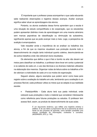 25
É importante que o professor possa acompanhar o que cada educando
sabe realizando observações e registros desses avanços. Avaliar avanços
significa saber situar as aprendizagens dos alunos.
Portanto, os alunos avaliados dessa forma aprendem que a escola é
uma situação de estudo compartilhada e de cooperação, que os estudantes
podem apresentar distintos níveis de aprendizagem em uma mesma série/ano
sem marcas pejorativas de classificação ou diminuição da autoestima,
significando apenas que se pode avançar mais e mais. Logo, a perspectiva de
avalição é emancipadora.
Vale ressaltar ainda a importância de se analisar os trabalhos dos
alunos, a fim de que os mesmos visualizem sua produção durante todo o
desenvolvimento de criação tanto individual quanto coletiva, desvinculando-se
de outros trabalhos onde não obtiveram bons resultados.
Os elementos que define o que é feio e bonito na arte não devem ser
meios para classificar os trabalhos, o professor deve levar em conta o potencial
e os saberes de cada um, o uso das técnicas e os diversos materiais utilizados
na elaboração dos mesmos. Organizar rodas de leitura sobre os trabalhos a fim
de valorizar a criatividade de cada um e os modos de organização.
Seguem abaixo, alguns exemplos que podem servir como base para
registro sobre a avaliação do trabalho em arte, lembrando que a avaliação é um
processo flexível, cada professor utiliza os meios que se adapta à sua realidade
escolar.
 Pasta/portfólio - Cada aluno terá sua pasta individual, onde
colocará suas produções e todo o material que considerar interessante
como referência para futuras produções ou estudos. O professor tem
acesso fácil, assim, ao produto do desenvolvimento de suas aulas.
É um documento dinâmico, que reflete uma trajetória artística e
estética. É de uso diário e proporciona não só a autonomia do aluno
frente ao seu processo de aprender, como também possibilita uma
intensa correlação de informações, conteúdos e conceitos.
(MODINGER, 2012, p. 148)
 