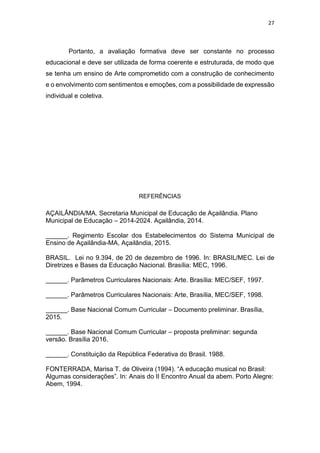 27
Portanto, a avaliação formativa deve ser constante no processo
educacional e deve ser utilizada de forma coerente e estruturada, de modo que
se tenha um ensino de Arte comprometido com a construção de conhecimento
e o envolvimento com sentimentos e emoções, com a possibilidade de expressão
individual e coletiva.
REFERÊNCIAS
AÇAILÂNDIA/MA. Secretaria Municipal de Educação de Açailândia. Plano
Municipal de Educação – 2014-2024. Açailândia, 2014.
______. Regimento Escolar dos Estabelecimentos do Sistema Municipal de
Ensino de Açailândia-MA, Açailândia, 2015.
BRASIL. Lei no 9.394, de 20 de dezembro de 1996. In: BRASIL/MEC. Lei de
Diretrizes e Bases da Educação Nacional. Brasília: MEC, 1996.
______. Parâmetros Curriculares Nacionais: Arte. Brasília: MEC/SEF, 1997.
______. Parâmetros Curriculares Nacionais: Arte, Brasília, MEC/SEF, 1998.
______. Base Nacional Comum Curricular – Documento preliminar. Brasília,
2015.
______. Base Nacional Comum Curricular – proposta preliminar: segunda
versão. Brasília 2016.
______. Constituição da República Federativa do Brasil. 1988.
FONTERRADA, Marisa T. de Oliveira (1994). “A educação musical no Brasil:
Algumas considerações”. In: Anais do II Encontro Anual da abem. Porto Alegre:
Abem, 1994.
 