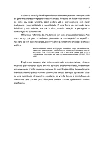 6
A dança e seus significados permitem ao aluno compreender sua capacidade
de gerar movimentos compreendendo seus limites, mediante um maior entendimento
de como seu corpo funciona, assim poderá usá-lo expressamente com maior
inteligência, responsabilidade e sensibilidade. É uma forma de expressão tanto
individual quanto coletiva, em que o aluno exercita atenção, a percepção, a
colaboração e a solidariedade.
O Currículo Referência de Arte, também tem como pressuposto mostrar a Arte
como espaço que gera conhecimento, possuidora de um campo teórico específico,
relaciona-se com as demais áreas, desenvolvendo o pensamento artístico e a reflexão
estética.
Articula diferentes formas de cognição: saberes do corpo, da sensibilidade,
da intuição, da emoção etc., constituindo um universo conceitual e de práticas
singulares, que contribuem para que o estudante possa lidar com a
complexidade do mundo, por meio do pensamento artístico. (BNCC, 2015
p.82).
Propicia um encontro ativo entre o espectador e a obra (visual, cênica e
musical); que o fruidor do objeto artístico, ao viver a experiência estética, vive também
um processo de criação; que esse momento da experiência estética é absolutamente
individual, mesmo quando vivido no coletivo, pois o modo de fruição é particular. Vive-
se uma experiência intransferível, entretanto, ao vivê-la, tem-se a possibilidade de
acesso aos bens culturais produzidos pelas diversas culturas, apreendendo os seus
significados.
 