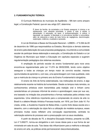 7
2. FUNDAMENTAÇÃO TEÓRICA
O Currículo Referência do município de Açailândia – MA tem como amparo
legal, a Constituição Federal, que em seu artigo 227, determina:
É dever da família, da sociedade e do Estado assegurar à criança e ao
adolescente, com absoluta prioridade, o direito à vida, à saúde, à
alimentação, à educação, ao lazer, à profissionalização, à cultura, à
dignidade, ao respeito, à liberdade e à convivência familiar e comunitária,
além de colocá-los a salvo de toda forma de negligência, discriminação,
exploração, violência, crueldade e opressão.
A Lei de Diretrizes e Bases da Educação Nacional – LDBEN – nº 9.394 de 20
de dezembro de 1996 que responsabiliza os Estados, Municípios e demais sistemas
de ensino pela elaboração de suas propostas pedagógicas, incumbindo a comunidade
escolar de participar dessa elaboração e execução, a Constituição do Estado e a Lei
Orgânica do Município que tratam a Educação em capítulos especiais e sugerem
regulamentação pedagógica dos sistemas escolares.
A ampliação do período escolar do ensino fundamental para nove anos
encontra-se regulamentada pela Lei 11.274 de 06/02/2006, tendo como objetivo
assegurar a todas as crianças um tempo maior de convívio escolar, maiores
oportunidades de aprender e, com isso, uma aprendizagem com mais qualidade, visto
que a matrícula da criança no primeiro ano do Ensino Fundamental é obrigatória.
O ensino de Arte de forma sistematizada, nas instituições de ensino, é algo
relativamente recente na história da humanidade. Desde os tempos mais remotos, os
conhecimentos artísticos eram transmitidos pela tradição oral e tinham como
características um processo informal de ensino e aprendizagem; esse por sua vez,
era baseado na imitação dos procedimentos e formas realizadas pelos artistas mais
experientes. Uma referência importante para a compreensão do ensino de arte no
Brasil é a célebre Missão Artística Francesa trazida, em 1816, por Dom João VI. Foi
criada, então, a Academia Imperial de Belas-Artes, o ponto forte dessa escola era o
desenho, com a valorização da cópia fiel e a utilização de modelos europeus, esses
princípios muitas vezes refletiam uma concepção espontaneísta, centrada na
valorização estrema do processo sem a preocupação com os seus resultados.
A partir da década de 70, a disciplina Educação Artística, presente na LDB,
Lei nº 5.692/71, tornou-se obrigatória e com novas ideias para a sua forma de ser
ministrada em sala de aula. Tais ideias não influenciaram para a melhoria e elevação
do ensino em arte, as práticas ainda permaneceram descontextualizadas.
 