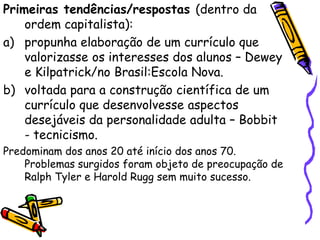 Primeiras tendências/respostas (dentro da
    ordem capitalista):
a) propunha elaboração de um currículo que
    valorizasse os interesses dos alunos – Dewey
    e Kilpatrick/no Brasil:Escola Nova.
b) voltada para a construção científica de um
    currículo que desenvolvesse aspectos
    desejáveis da personalidade adulta – Bobbit
    - tecnicismo.
Predominam dos anos 20 até início dos anos 70.
    Problemas surgidos foram objeto de preocupação de
    Ralph Tyler e Harold Rugg sem muito sucesso.
 
