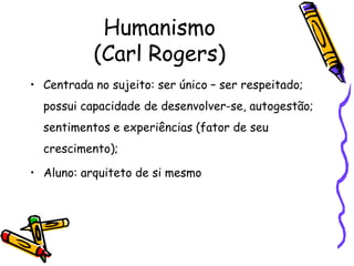 Humanismo
           (Carl Rogers)
• Centrada no sujeito: ser único – ser respeitado;
  possui capacidade de desenvolver-se, autogestão;
  sentimentos e experiências (fator de seu
  crescimento);

• Aluno: arquiteto de si mesmo
 