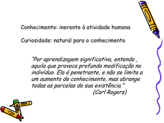 Conhecimento: inerente à atividade humana

Curiosidade: natural para o conhecimento


   “Por aprendizagem significativa, entendo ,
   aquilo que provoca profunda modificação no
   indivíduo. Ela é penetrante, e não se limita a
   um aumento de conhecimento, mas abrange
   todas as parcelas de sua existência.”
                            (Carl Rogers)
 