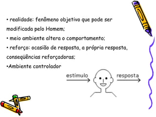 • realidade: fenômeno objetivo que pode ser
modificada pelo Homem;
• meio ambiente altera o comportamento;
• reforço: ocasião de resposta, a própria resposta,
conseqüências reforçadoras;
•Ambiente controlador
 