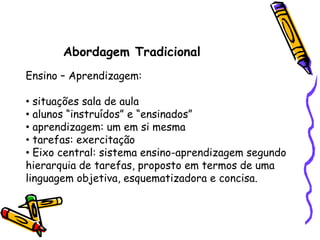 Abordagem Tradicional
Ensino – Aprendizagem:

• situações sala de aula
• alunos “instruídos” e “ensinados”
• aprendizagem: um em si mesma
• tarefas: exercitação
• Eixo central: sistema ensino-aprendizagem segundo
hierarquia de tarefas, proposto em termos de uma
linguagem objetiva, esquematizadora e concisa.
 