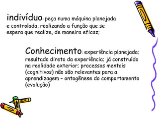 indivíduo: peça numa máquina planejada
e controlada, realizando a função que se
espera que realize, de maneira eficaz;


       Conhecimento: experiência planejada;
       resultado direto da experiência; já construído
       na realidade exterior; processos mentais
       (cognitivos) não são relevantes para a
       aprendizagem – ontogênese do comportamento
       (evolução)
 