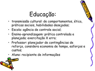 Educação:
• transmissão cultural: de comportamentos, ética,
  práticas sociais, habilidades desejadas;
• Escola: agência de controle social;
• Ensino-aprendizagem: prática controlada e
  planejada; exercitação X erro;
• Professor: planejador de contingências de
  reforço, considera economia de tempo, esforços e
  custos;
• Aluno: recipiente de informações
 