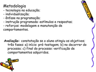 Metodologia
- tecnologia na educação;
- individualização;
- ênfase na programação;
- instrução programada: estímulos e respostas;
- reforços: modelagem e manutenção de
comportamentos.


Avaliação: constatação se o aluno atingiu os objetivos;
  três fases: a) início: pré-testagem; b) no decorrer do
  processo; c) final do processo: verificação de
  comportamentos adquiridos.
 