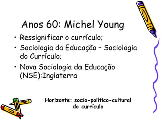 Anos 60: Michel Young
• Ressignificar o currículo;
• Sociologia da Educação – Sociologia
  do Currículo;
• Nova Sociologia da Educação
  (NSE):Inglaterra


         Horizonte: socio-político-cultural
                   do currículo
 