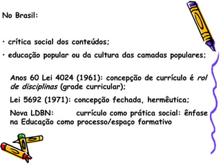 No Brasil:


• crítica social dos conteúdos;
• educação popular ou da cultura das camadas populares;


  Anos 60 Lei 4024 (1961): concepção de currículo é rol
  de disciplinas (grade curricular);
  Lei 5692 (1971): concepção fechada, hermêutica;
  Nova LDBN:       currículo como prática social: ênfase
  na Educação como processo/espaço formativo
 