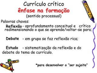 Currículo crítico
         ênfase na formação
               (sentido processual)
Palavras chaves:
   Reflexão - aprofundamento conceitual e crítico
  redimensionando o que se aprende/voltar-se para;

  Debate - em grupo se faz reflexão rica;

  Estudo - sistematização da reflexão e do
debate do tema de currículo.


                   *para desenvolver o “ser sujeito”
 