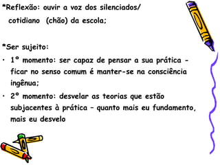 *Reflexão: ouvir a voz dos silenciados/
 cotidiano (chão) da escola;


*Ser sujeito:
• 1º momento: ser capaz de pensar a sua prática -
  ficar no senso comum é manter-se na consciência
  ingênua;
• 2º momento: desvelar as teorias que estão
  subjacentes à prática – quanto mais eu fundamento,
  mais eu desvelo
 