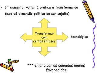 • 3º momento: voltar à prática e transformando
  (isso dá dimensão política ao ser sujeito)




                     Transformar
                         com                   tecnológica
                    certas ênfases




                *** emancipar as camadas menos
                          favorecidas
 