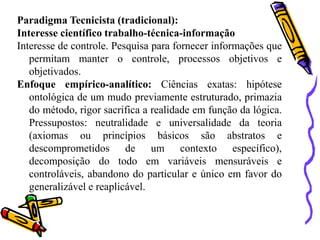Paradigma Tecnicista (tradicional):
Interesse científico trabalho-técnica-informação
Interesse de controle. Pesquisa para fornecer informações que
   permitam manter o controle, processos objetivos e
   objetivados.
Enfoque empírico-analítico: Ciências exatas: hipótese
   ontológica de um mudo previamente estruturado, primazia
   do método, rigor sacrifica a realidade em função da lógica.
   Pressupostos: neutralidade e universalidade da teoria
   (axiomas ou princípios básicos são abstratos e
   descomprometidos de um contexto específico),
   decomposição do todo em variáveis mensuráveis e
   controláveis, abandono do particular e único em favor do
   generalizável e reaplicável.
 