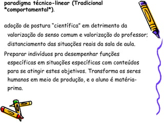 paradigma técnico-linear (Tradicional
*comportamental*).

adoção de postura “científica” em detrimento da
 valorização do senso comum e valorização do professor;
 distanciamento das situações reais da sala de aula.
Preparar indivíduos pra desempenhar funções
 específicas em situações específicas com conteúdos
 para se atingir estes objetivos. Transforma os seres
 humanos em meio de produção, e o aluno é matéria-
 prima.
 