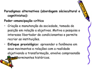 Paradigmas alternativos (abordagem sóciocultural e
  cognitivistas):
Poder-emancipação-crítica
• Criação e manutenção da sociedade, tomada de
  posição em relação a objetivos. Motiva a pesquisa o
  interesse libertador de condicionantes e permite
  recriar as instituições.
• Enfoque praxiológico: apreender o fenômeno em
  seus movimentos e relações com a realidade
  objetivando a transformação, envolve compreensão
  dos determinantes históricos.
 