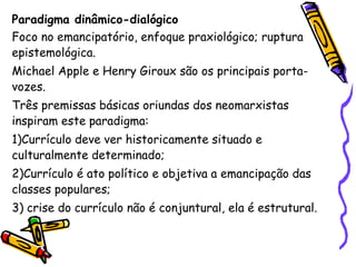 Paradigma dinâmico-dialógico
Foco no emancipatório, enfoque praxiológico; ruptura
epistemológica.
Michael Apple e Henry Giroux são os principais porta-
vozes.
Três premissas básicas oriundas dos neomarxistas
inspiram este paradigma:
1)Currículo deve ver historicamente situado e
culturalmente determinado;
2)Currículo é ato político e objetiva a emancipação das
classes populares;
3) crise do currículo não é conjuntural, ela é estrutural.
 