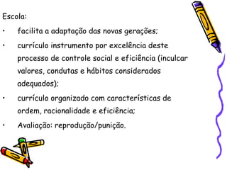 Escola:
•   facilita a adaptação das novas gerações;
•   currículo instrumento por excelência deste
    processo de controle social e eficiência (inculcar
    valores, condutas e hábitos considerados
    adequados);
•   currículo organizado com características de
    ordem, racionalidade e eficiência;
•   Avaliação: reprodução/punição.
 