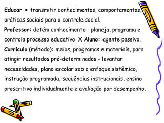 Educar = transmitir conhecimentos, comportamentos,
práticas sociais para o controle social.
Professor: detém conhecimento - planeja, programa e
controla processo educativo X Aluno: agente passivo.
Currículo (método): meios, programas e materiais, para
atingir resultados pré-determinados - levantar
necessidades, plano escolar sob o enfoque sistêmico,
instrução programada, seqüências instrucionais, ensino
prescritivo individualmente e avaliação por desempenho.
 