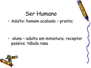 Ser Humano
• Adulto: homem acabado – pronto;



• aluno – adulto em miniatura; receptor
  passivo; tábula rasa
 