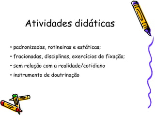 Atividades didáticas

• padronizadas, rotineiras e estáticas;
• fracionadas, disciplinas, exercícios de fixação;
• sem relação com a realidade/cotidiano
• instrumento de doutrinação
 