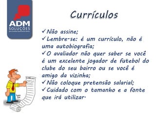Não assine;
Lembre-se: é um currículo, não é
uma autobiografia;
O avaliador não quer saber se você
é um excelente jogador de futebol do
clube do seu bairro ou se você é
amigo da vizinha;
Não coloque pretensão salarial;
Cuidado com o tamanho e a fonte
que irá utilizar.
 