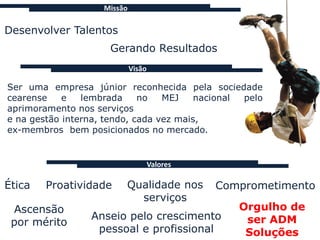Missão

Desenvolver Talentos
                     Gerando Resultados
                             Visão

Ser uma empresa júnior reconhecida pela sociedade
cearense    e   lembrada     no   MEJ    nacional pelo
aprimoramento nos serviços
e na gestão interna, tendo, cada vez mais,
ex-membros bem posicionados no mercado.


                                     Valores

Ética   Proatividade     Qualidade nos         Comprometimento
                           serviços
 Ascensão                                         Orgulho de
                 Anseio pelo crescimento           ser ADM
 por mérito
                  pessoal e profissional           Soluções
 