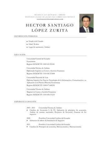 PIC ASSO 01-20 Y QUIS QUIS – AMBATO
         TELÉFONOS (09)2682-140 (03)2853-966• CORREO ELECTRÓNICO
                           SANTIAGOLOPEZZ@YAH OO.COM




            HECTOR SANTIAGO
              LÓPEZ ZURITA
INFORMACIÓN PERSONAL


               Estado civil: Casado
               Edad: 38 años
               Lugar de nacimiento: Ambato



EDUCACIÓN

            Universidad Central del Ecuador
            Economista
            Registro SENESCYT: 1005-02-252181

            Universidad Técnica de Ambato
            Diplomado Superior en Costos y Gestión Financiera
            Registro SENESCYT: 1010-04-513608

            Universidad Nacional de Loja
            Diploma Superior Las Nuevas Tecnologías de la Información y Comunicación y su
            Aplicación en la Práctica Docente Ecuatoriana
            Registro SENESCYT: 1008-07-668230

            Universidad Técnica de Ambato
            Magíster en Costos y Gestión Financiera
            Registro SENESCYT: 1010-08-675235


EXPERIENCIA DOCENTE


            2003 - 2011    Universidad Técnica de Ambato
             Cátedras de: Economía I, II, IV; Aplicación de principios de economía,
               Análisis de cuentas nacionales, Proyectos de Inversión, Finanzas de los
               negocios.

            2008           Pontificia Universidad Católica del Ecuador
             Instructor de talleres de Simulación de Negocios

            2011           Pontificia Universidad Católica del Ecuador
             Cátedras de: Principios de economía, Microeconomía y Macroeconomía.
 