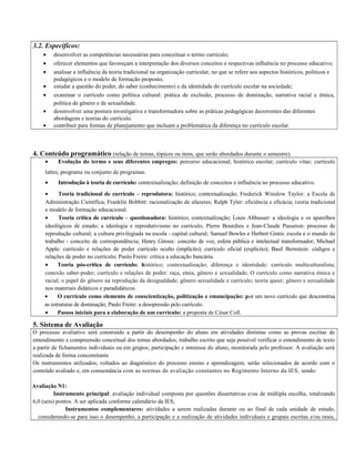 3.2. Específicos:
• desenvolver as competências necessárias para conceituar o termo currículo;
• oferecer elementos que favoreçam a interpretação dos diversos conceitos e respectivas influência no processo educativo;
• analisar a influência da teoria tradicional na organização curricular, no que se refere aos aspectos históricos, políticos e
pedagógicos e o modelo de formação proposto;
• estudar a questão do poder, do saber (conhecimento) e da identidade do currículo escolar na sociedade;
• examinar o currículo como política cultural: prática de exclusão, processo de dominação, narrativa racial e étnica,
política de gênero e de sexualidade.
• desenvolver uma postura investigativa e transformadora sobre as práticas pedagógicas decorrentes das diferentes
abordagens e teorias do currículo.
• contribuir para formas de planejamento que incluam a problemática da diferença no currículo escolar.
4. Conteúdo programático (relação de temas, tópicos ou itens, que serão abordados durante o semestre).
• Evolução do termo e seus diferentes empregos: percurso educacional; histórico escolar; currículo vitae; currículo
lattes; programa ou conjunto de programas.
• Introdução à teoria de currículo: contextualização; definição de conceitos e influência no processo educativo.
• Teoria tradicional de currículo – reprodutora: histórico; contextualização; Frederick Winslow Taylor: a Escola de
Administração Científica; Franklin Bobbitt: racionalização de afazeres; Ralph Tyler: eficiência e eficácia; teoria tradicional
e modelo de formação educacional.
• Teoria crítica de currículo – questionadora: histórico; contextualização; Louis Althusser: a ideologia e os aparelhos
ideológicos de estado; a ideologia e reprodutivismo no currículo; Pierre Bourdieu e Jean-Claude Passeron: processo de
reprodução cultural; a cultura privilegiada na escola - capital cultural; Samuel Bowles e Herbert Gintis: escola e o mundo do
trabalho - conceito de correspondência; Henry Giroux: conceito de voz, esfera pública e intelectual transformador; Michael
Apple: currículo e relações de poder currículo oculto (implícito); currículo oficial (explícito); Basil Bernstein: códigos e
relações de poder no currículo; Paulo Freire: crítica a educação bancária.
• Teoria pós-crítica de currículo: histórico; contextualização; diferença e identidade: currículo multiculturalista;
conexão saber-poder; currículo e relações de poder: raça, etnia, gênero e sexualidade; O currículo como narrativa étnica e
racial; o papel do gênero na reprodução da desigualdade; gênero sexualidade e currículo; teoria queer; gênero e sexualidade
nos materiais didáticos e paradidáticos.
• O currículo como elemento de conscientização, politização e emancipação: por um novo currículo que desconstrua
as estruturas de dominação; Paulo Freire: a desopressão pelo currículo.
• Passos iniciais para a elaboração de um currículo: a proposta de César Coll.
5. Sistema de Avaliação
O processo avaliativo será construído a partir do desempenho do aluno em atividades distintas como as provas escritas de
entendimento e compreensão conceitual dos temas abordados; trabalho escrito que seja possível verificar o entendimento de texto
a partir de fichamentos individuais ou em grupos; participação e interesse do aluno, monitorada pelo professor. A avaliação será
realizada de forma concomitante
Os instrumentos utilizados, voltados ao diagnóstico do processo ensino e aprendizagem, serão selecionados de acordo com o
conteúdo avaliado e, em conssonância com as normas de avaliação constantes no Regimento Interno da IES, sendo:
Avaliação N1:
Instrumento principal: avaliação individual composta por questões dissertativas e/ou de múltipla escolha, totalizando
6,0 (seis) pontos. A ser aplicada conforme calendário da IES;
Instrumentos complementares: atividades a serem realizadas durante ou ao final de cada unidade de estudo,
considerando-se para isso o desempenho, a participação e a realização de atividades individuais e grupais escritas e/ou orais,
 